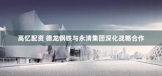 高忆配资 德龙钢铁与永清集团深化战略合作
