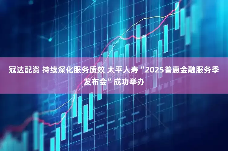 冠达配资 持续深化服务质效 太平人寿“2025普惠金融服务季发布会”成功举办
