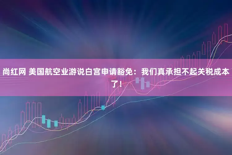 尚红网 美国航空业游说白宫申请豁免：我们真承担不起关税成本了！