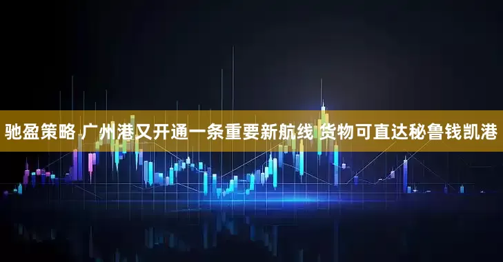驰盈策略 广州港又开通一条重要新航线 货物可直达秘鲁钱凯港