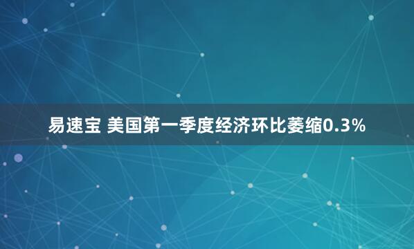 易速宝 美国第一季度经济环比萎缩0.3%