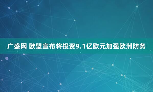 广盛网 欧盟宣布将投资9.1亿欧元加强欧洲防务