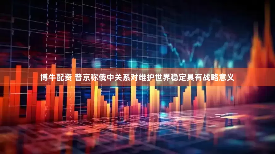 博牛配资 普京称俄中关系对维护世界稳定具有战略意义