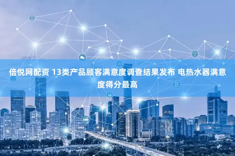 倍悦网配资 13类产品顾客满意度调查结果发布 电热水器满意度得分最高