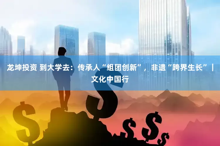 龙坤投资 到大学去：传承人“组团创新”，非遗“跨界生长”｜文化中国行