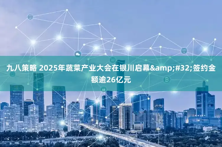 九八策略 2025年蔬菜产业大会在银川启幕&#32;签约金额逾26亿元