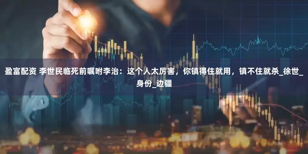 盈富配资 李世民临死前嘱咐李治：这个人太厉害，你镇得住就用，镇不住就杀_徐世_身份_边疆
