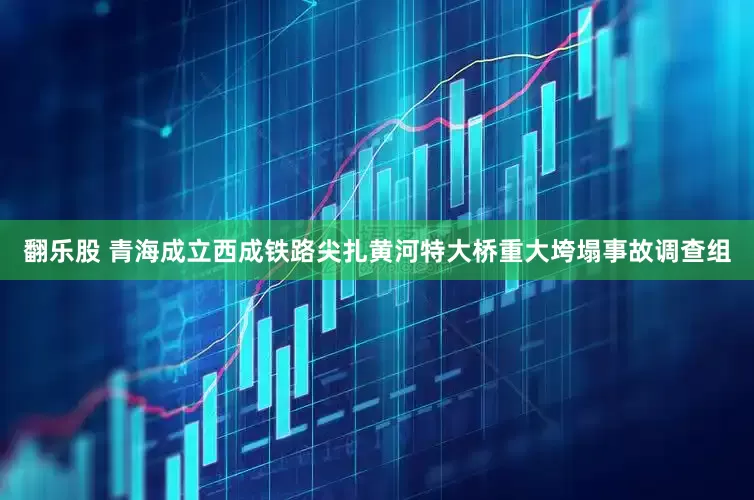 翻乐股 青海成立西成铁路尖扎黄河特大桥重大垮塌事故调查组