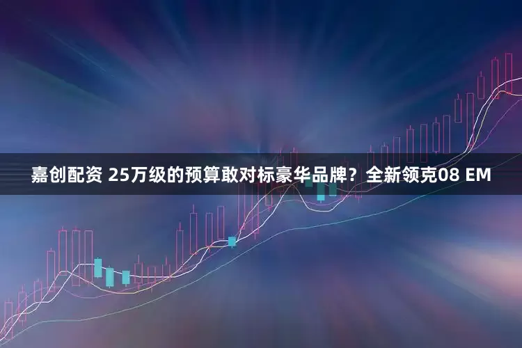 嘉创配资 25万级的预算敢对标豪华品牌？全新领克08 EM