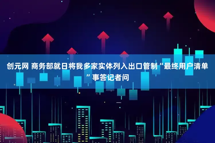 创元网 商务部就日将我多家实体列入出口管制“最终用户清单”事答记者问